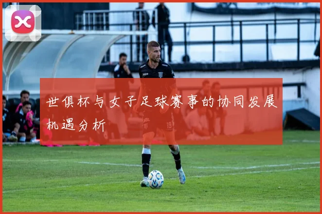 世俱杯与女子足球赛事的协同发展机遇分析