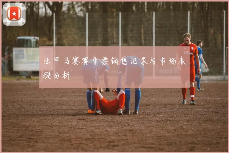 法甲马赛赛季票销售记录与市场表现分析